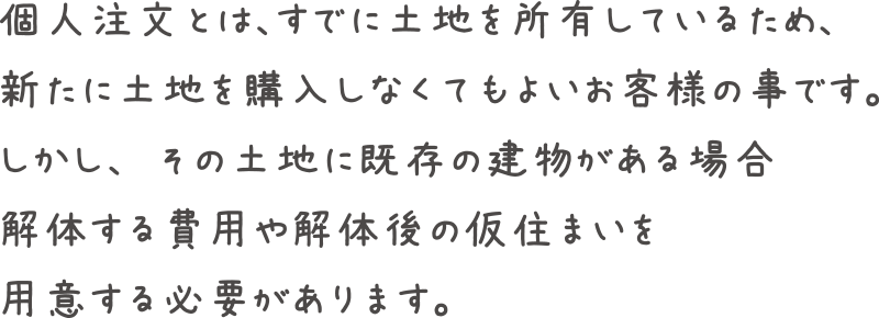 個人注文とはすでに土地を所有しているため、新たに土地を購入しなくてもよいお客様の事です。しかし、その土地に既存の建物がある場合解体する費用や解体後の仮住まいを用意する必要があります。