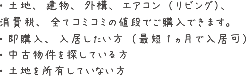 土地、建物、外構、エアコン（リビング）、消費税、全てコミコミの値段でご購入できます。即購入、入居したい方（最短1ヵ月で入居可）。中古物件を探している方。土地を所有していない方。